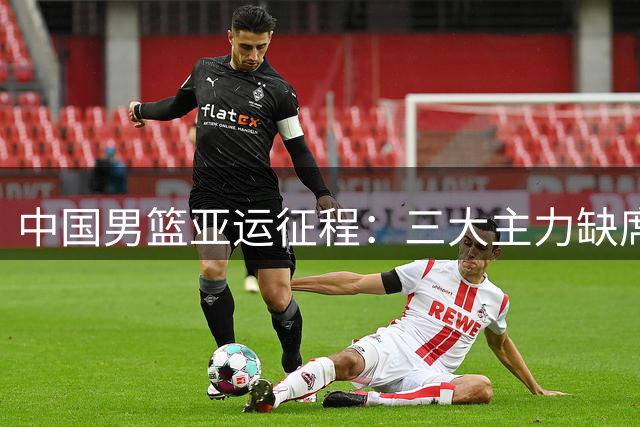 中国男篮亚运征程：三大主力缺席后的阵容挑战