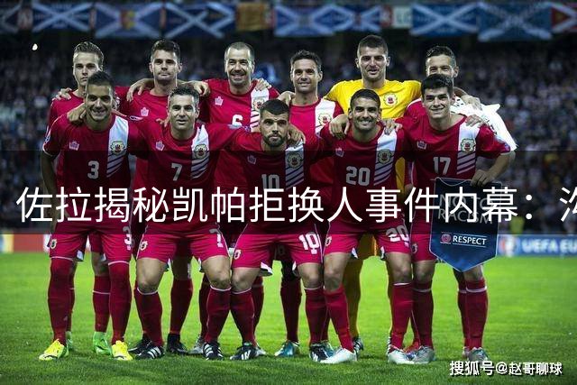 佐拉揭秘凯帕拒换人事件内幕：沟通失误引赛场风波
