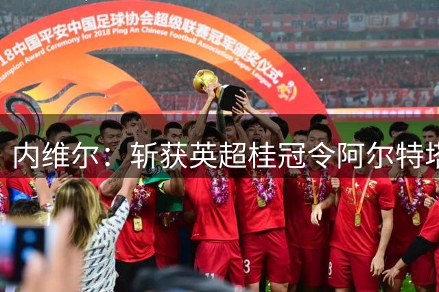 内维尔：斩获英超桂冠令阿尔特塔完成华丽转身