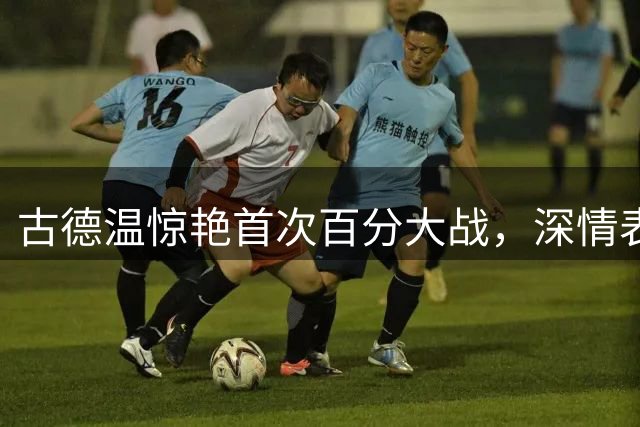 古德温惊艳首次百分大战，深情表白中国球迷
