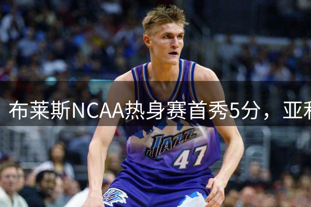 布莱斯NCAA热身赛首秀5分，亚利桑那大学胜立陶宛