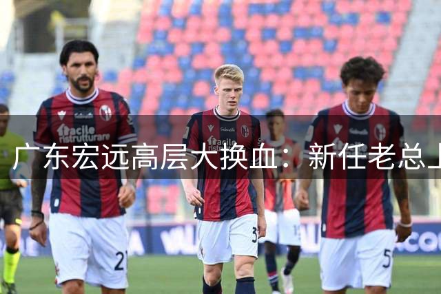广东宏远高层大换血：新任老总上任，外教掌舵，徐杰留队