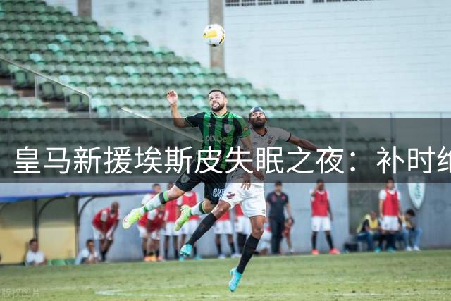 皇马新援埃斯皮失眠之夜：补时绝杀难掩激动