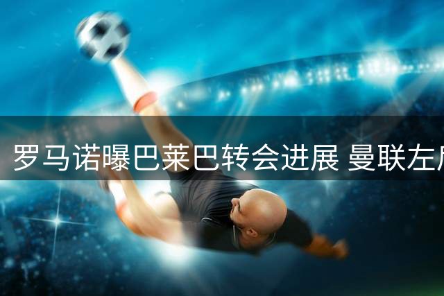 罗马诺曝巴莱巴转会进展 曼联左后卫引援计划曝光