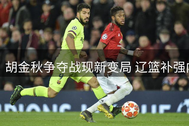 胡金秋争夺战现新变局 辽篮补强内线 首钢引援遇阻