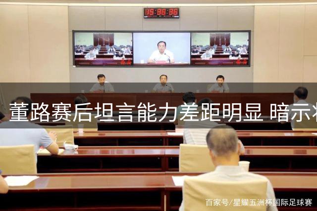 董路赛后坦言能力差距明显 暗示将卸任足球小将主帅