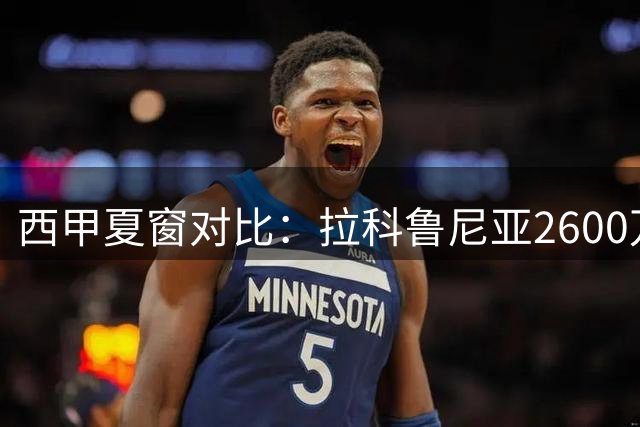 西甲夏窗对比：拉科鲁尼亚2600万引援 VS 埃尔切重建困局