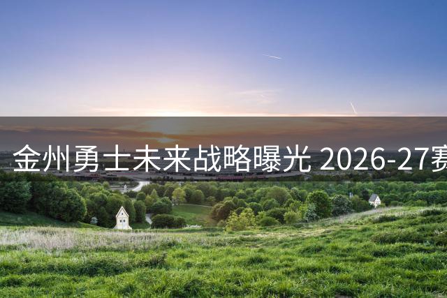 金州勇士未来战略曝光 2026-27赛季或将专注内部变革