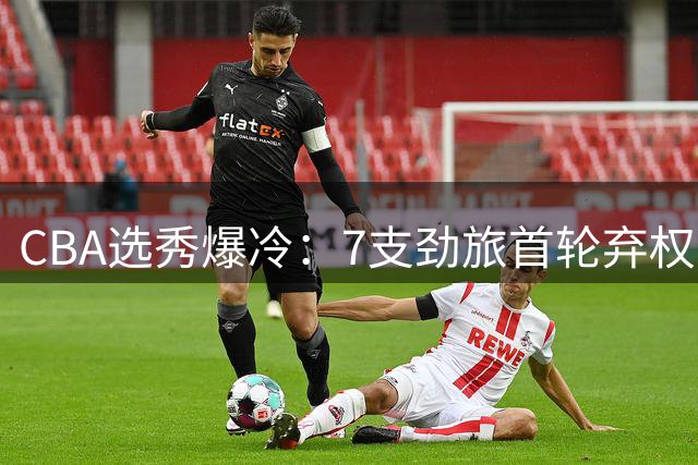 CBA选秀爆冷：7支劲旅首轮弃权 单涛之子成最大彩蛋