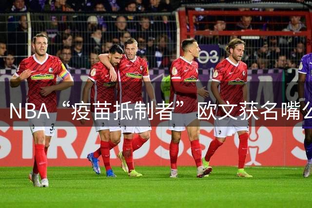 NBA“疫苗抵制者”欧文获名嘴公开致歉 坚守原则赢得迟来认可