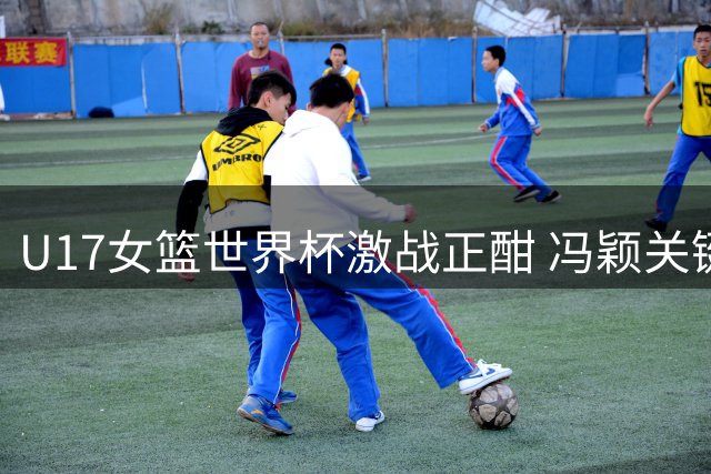 U17女篮世界杯激战正酣 冯颖关键2+1助中国队扩大优势